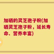 加硒的灵芝孢子粉(加硒灵芝孢子粉，延长寿命、营养丰富)