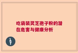 吃袋装灵芝孢子粉的潜在危害与健康分析