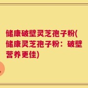 储康破壁灵芝孢子粉(储康灵芝孢子粉：破壁营养更佳)