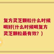 复方灵芝颗粒什么时候喝好(什么时候喝复方灵芝颗粒最有效？)