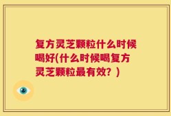复方灵芝颗粒什么时候喝好(什么时候喝复方灵芝颗粒最有效？)