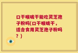口干喉咙干能吃灵芝孢子粉吗(口干喉咙干，适合食用灵芝孢子粉吗？)