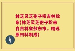 林芝灵芝孢子粉吉林敖东(林芝灵芝孢子粉来自吉林省敖东市，精选原材料制成)