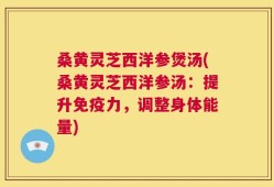 桑黄灵芝西洋参煲汤(桑黄灵芝西洋参汤：提升免疫力，调整身体能量)