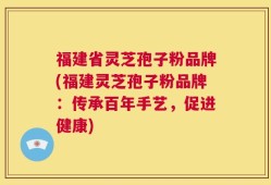 福建省灵芝孢子粉品牌(福建灵芝孢子粉品牌：传承百年手艺，促进健康)