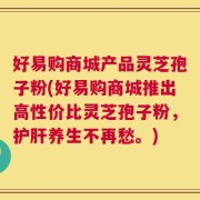 好易购商城产品灵芝孢子粉(好易购商城推出高性价比灵芝孢子粉，护肝养生不再愁。)