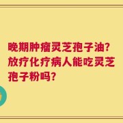 晚期肿瘤灵芝孢子油？放疗化疗病人能吃灵芝孢子粉吗？