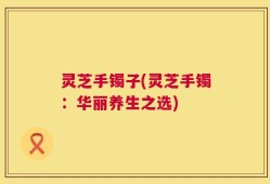 灵芝手镯子(灵芝手镯：华丽养生之选)
