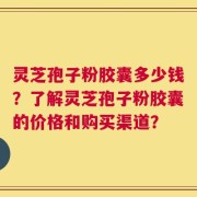 灵芝孢子粉胶囊多少钱？了解灵芝孢子粉胶囊的价格和购买渠道？