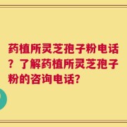 药植所灵芝孢子粉电话？了解药植所灵芝孢子粉的咨询电话？