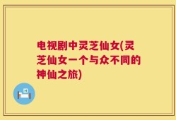 电视剧中灵芝仙女(灵芝仙女一个与众不同的神仙之旅)
