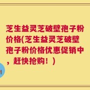 芝生益灵芝破壁孢子粉价格(芝生益灵芝破壁孢子粉价格优惠促销中，赶快抢购！)