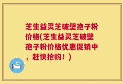 芝生益灵芝破壁孢子粉价格(芝生益灵芝破壁孢子粉价格优惠促销中，赶快抢购！)