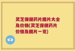 灵芝保健药片图片大全及价格(灵芝保健药片价格及图片一览)