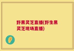 野黑灵芝直播(野生黑灵芝现场直播)