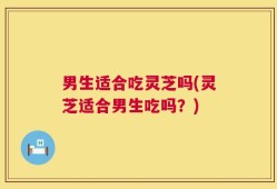 男生适合吃灵芝吗(灵芝适合男生吃吗？)