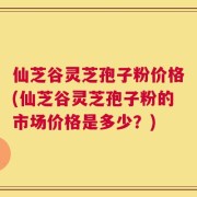 仙芝谷灵芝孢子粉价格(仙芝谷灵芝孢子粉的市场价格是多少？)