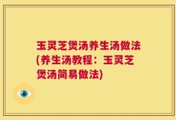 玉灵芝煲汤养生汤做法(养生汤教程：玉灵芝煲汤简易做法)