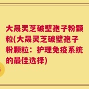 大晟灵芝破壁孢子粉颗粒(大晟灵芝破壁孢子粉颗粒：护理免疫系统的最佳选择)