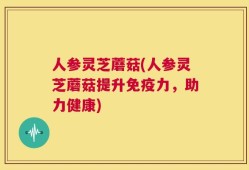 人参灵芝蘑菇(人参灵芝蘑菇提升免疫力，助力健康)