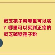 灵芝孢子粉哪里可以买？哪里可以买到正宗的灵芝破壁孢子粉