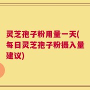灵芝孢子粉用量一天(每日灵芝孢子粉摄入量建议)