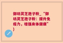 御坊灵芝孢子粉_“御坊灵芝孢子粉：提升免疫力，增强身体健康”)