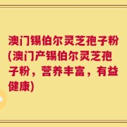 澳门锡伯尔灵芝孢子粉(澳门产锡伯尔灵芝孢子粉，营养丰富，有益健康)