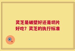 灵芝是破壁好还是切片好吃？灵芝的执行标准