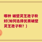 哪种 破壁灵芝孢子粉好(如何选择优质破壁灵芝孢子粉？)