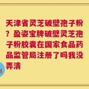 天津省灵芝破壁孢子粉？盈姿宝牌破壁灵芝孢子粉胶囊在国家食品药品监管局注册了吗我没弄清