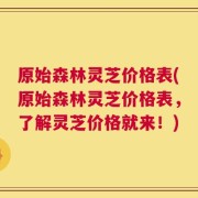 原始森林灵芝价格表(原始森林灵芝价格表，了解灵芝价格就来！)