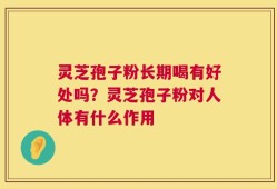 灵芝孢子粉长期喝有好处吗？灵芝孢子粉对人体有什么作用