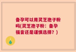 备孕可以用灵芝孢子粉吗(灵芝孢子粉：备孕福音还是谨慎选择？)