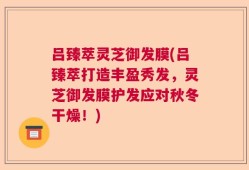 吕臻萃灵芝御发膜(吕臻萃打造丰盈秀发，灵芝御发膜护发应对秋冬干燥！)