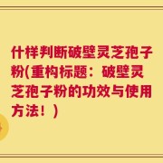 什样判断破壁灵芝孢子粉(重构标题：破壁灵芝孢子粉的功效与使用方法！)