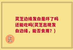 灵芝边缘发白是坏了吗还能吃吗(灵芝出现发白边缘，能否食用？)