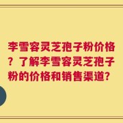 李雪容灵芝孢子粉价格？了解李雪容灵芝孢子粉的价格和销售渠道？