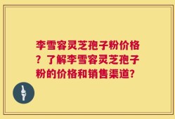 李雪容灵芝孢子粉价格？了解李雪容灵芝孢子粉的价格和销售渠道？