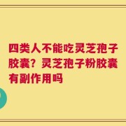 四类人不能吃灵芝孢子胶囊？灵芝孢子粉胶囊有副作用吗