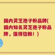 国内灵芝孢子粉品牌(国内知名灵芝孢子粉品牌，值得信赖！)