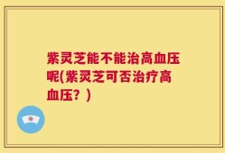 紫灵芝能不能治高血压呢(紫灵芝可否治疗高血压？)