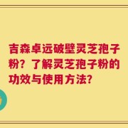 吉森卓远破壁灵芝孢子粉？了解灵芝孢子粉的功效与使用方法？
