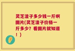 灵芝渣子多少钱一斤啊图片(灵芝渣子价格一斤多少？看图片就知道！)