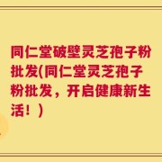 同仁堂破壁灵芝孢子粉批发(同仁堂灵芝孢子粉批发，开启健康新生活！)
