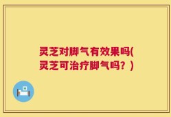 灵芝对脚气有效果吗(灵芝可治疗脚气吗？)