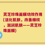 灵芝珍珠面膜功效作用(活化肌肤，改善细纹，滋润肌肤——灵芝珍珠面膜)