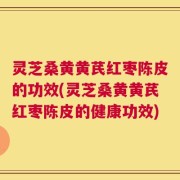 灵芝桑黄黄芪红枣陈皮的功效(灵芝桑黄黄芪红枣陈皮的健康功效)