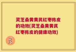 灵芝桑黄黄芪红枣陈皮的功效(灵芝桑黄黄芪红枣陈皮的健康功效)