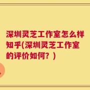 深圳灵芝工作室怎么样知乎(深圳灵芝工作室的评价如何？)